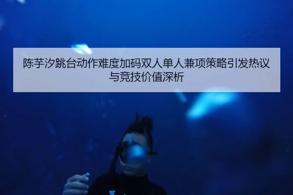 陈芋汐跳台动作难度加码双人单人兼项策略引发热议与竞技价值深析